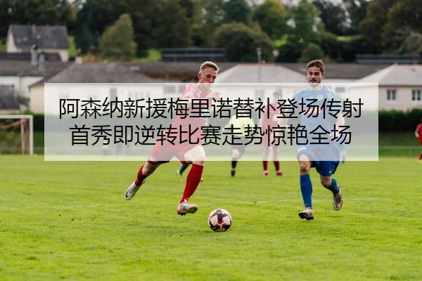 阿森纳新援梅里诺替补登场传射 首秀即逆转比赛走势惊艳全场