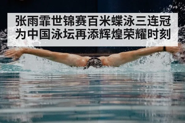 张雨霏世锦赛百米蝶泳三连冠为中国泳坛再添辉煌荣耀时刻
